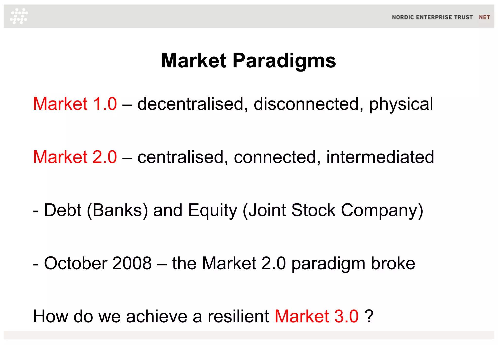 Market Paradigms
Market 1.0 – decentralised, disconnected, physical
Market 2.0 – centralised, connected, intermediated
- Debt (Banks) and Equity (Joint Stock Company)
- October 2008 – the Market 2.0 paradigm broke
How do we achieve a resilient Market 3.0 ?
 