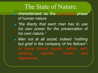 The State of Nature:
■ characterized as the pre-social phase
of human nature
■ “the liberty that each man has to use
his own power for the preservation of
his own nature.”
■ Man not at all social, indeed “nothing
but grief in the company of his fellows”-
all being almost equally selfish, self-
seeking, egoistic, brutal and
aggressive.
 