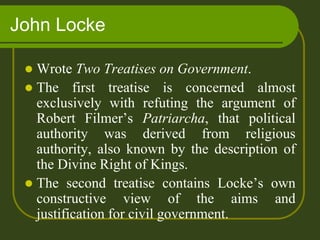 John Locke
 Wrote Two Treatises on Government.
 The first treatise is concerned almost
exclusively with refuting the argument of
Robert Filmer’s Patriarcha, that political
authority was derived from religious
authority, also known by the description of
the Divine Right of Kings.
 The second treatise contains Locke’s own
constructive view of the aims and
justification for civil government.
 