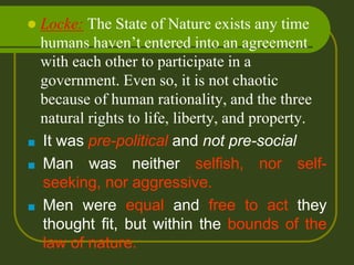  Locke: The State of Nature exists any time
humans haven’t entered into an agreement
with each other to participate in a
government. Even so, it is not chaotic
because of human rationality, and the three
natural rights to life, liberty, and property.
■ It was pre-political and not pre-social
■ Man was neither selfish, nor self-
seeking, nor aggressive.
■ Men were equal and free to act they
thought fit, but within the bounds of the
law of nature.
 