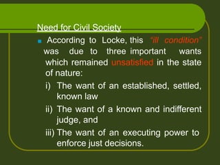 Need for Civil Society
which remained unsatisfied in the state
of nature:
i) The want of an established, settled,
known law
ii) The want of a known and indifferent
judge, and
iii) The want of an executing power to
enforce just decisions.
■ According to Locke, this “ill condition”
was due to three important wants
 