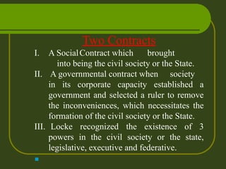 Two Contracts
I. A SocialContract which brought
into being the civil society or the State.
II. A governmental contract when society
in its corporate capacity established a
government and selected a ruler to remove
the inconveniences, which necessitates the
formation of the civil society or the State.
III. Locke recognized the existence of 3
powers in the civil society or the state,
legislative, executive and federative.
■
 