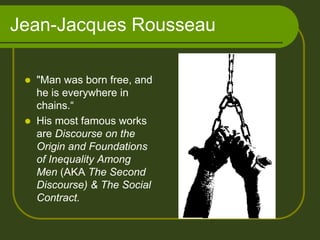 Jean-Jacques Rousseau
 "Man was born free, and
he is everywhere in
chains.“
 His most famous works
are Discourse on the
Origin and Foundations
of Inequality Among
Men (AKA The Second
Discourse) & The Social
Contract.
 