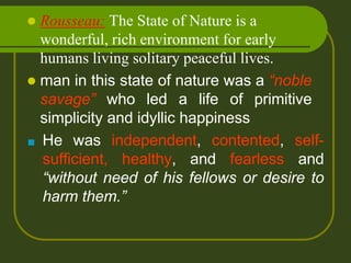  Rousseau: The State of Nature is a
wonderful, rich environment for early
humans living solitary peaceful lives.
 man in this state of nature was a “noble
savage” who led a life of primitive
simplicity and idyllic happiness
■ He was independent, contented, self-
sufficient, healthy, and fearless and
“without need of his fellows or desire to
harm them.”
 