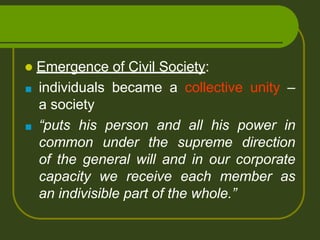  Emergence of Civil Society:
■ individuals became a collective unity –
a society
■ “puts his person and all his power in
common under the supreme direction
of the general will and in our corporate
capacity we receive each member as
an indivisible part of the whole.”
 