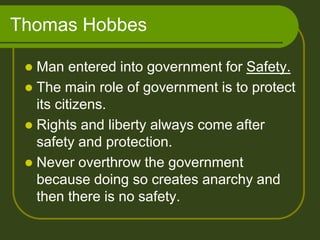 Thomas Hobbes
 Man entered into government for Safety.
 The main role of government is to protect
its citizens.
 Rights and liberty always come after
safety and protection.
 Never overthrow the government
because doing so creates anarchy and
then there is no safety.
 
