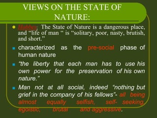 VIEWS ON THE STATE OF
NATURE:
 Hobbes: The State of Nature is a dangerous place,
and “life of man “ is “solitary, poor, nasty, brutish,
and short.”
■ characterized as the pre-social phase of
human nature
■ “the liberty that each man has to use his
own power for the preservation of his own
nature.”
■ Man not at all social, indeed “nothing but
grief in the company of his fellows”- all being
almost equally selfish, self- seeking,
egoistic, brutal and aggressive.
 