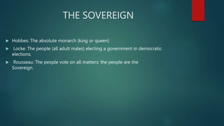 THE SOVEREIGN
 Hobbes: The absolute monarch (king or queen)
 Locke: The people (all adult males) electing a government in democratic
elections.
 Rousseau: The people vote on all matters; the people are the
Sovereign.
 