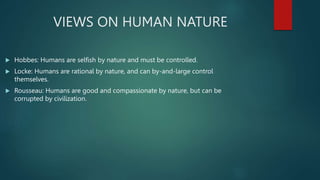 VIEWS ON HUMAN NATURE
 Hobbes: Humans are selfish by nature and must be controlled.
 Locke: Humans are rational by nature, and can by-and-large control
themselves.
 Rousseau: Humans are good and compassionate by nature, but can be
corrupted by civilization.
 