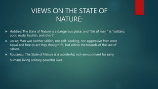 VIEWS ON THE STATE OF
NATURE:
 Hobbes: The State of Nature is a dangerous place, and “life of man “ is “solitary,
poor, nasty, brutish, and short.”
 Locke: Man was neither selfish, nor self- seeking, nor aggressive Men were
equal and free to act they thought fit, but within the bounds of the law of
nature.
 Rousseau: The State of Nature is a wonderful, rich environment for early
humans living solitary peaceful lives.
 