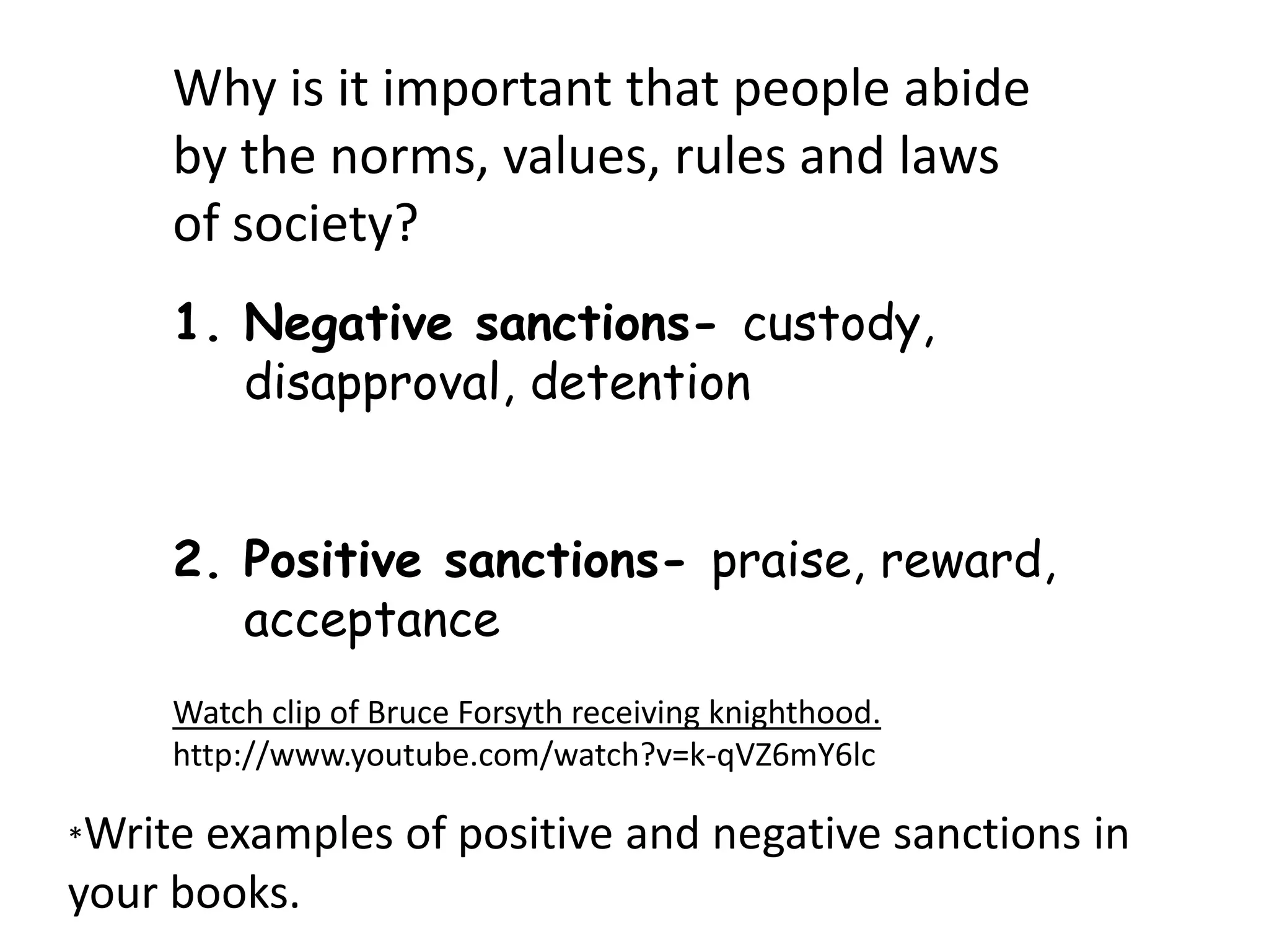 Why is it important that people abide
     by the norms, values, rules and laws
     of society?
     1. Negative sanctions- custody,
        disapproval, detention


     2. Positive sanctions- praise, reward,
        acceptance
     Watch clip of Bruce Forsyth receiving knighthood.
     http://www.youtube.com/watch?v=k-qVZ6mY6lc

*Writeexamples of positive and negative sanctions in
your books.
 