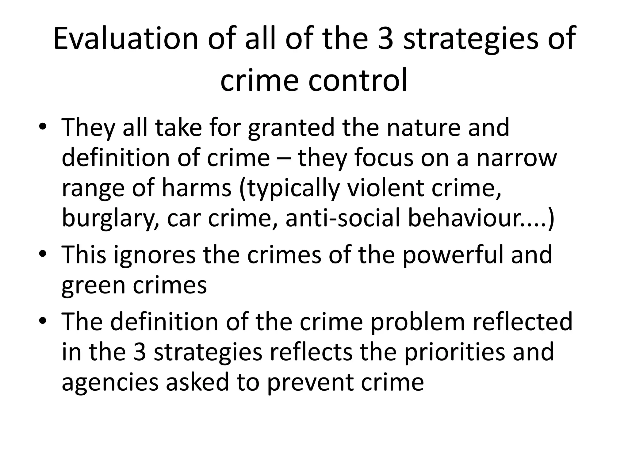 Evaluation of all of the 3 strategies of
crime control
• They all take for granted the nature and
definition of crime – they focus on a narrow
range of harms (typically violent crime,
burglary, car crime, anti-social behaviour....)
• This ignores the crimes of the powerful and
green crimes
• The definition of the crime problem reflected
in the 3 strategies reflects the priorities and
agencies asked to prevent crime