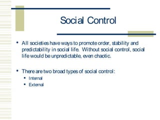 Social Control 
 All societies have ways to promote order, stability and 
predictability in social life. Without social control, social 
life would be unpredictable, even chaotic. 
 There are two broad types of social control: 
 Internal 
 External 
 