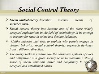Social Control Theory
 Social control theory describes internal means of
social control.
 Social control theory has become one of the more widely
accepted explanations in the field of criminology in its attempt
to account for rates in crime and deviant behavior.
 Unlike theories that seek to explain why people engage in
deviant behavior, social control theories approach deviancy
from a different direction.
 The theory seeks to explain how the normative systems of rules
and obligations in a given society serve to maintain a strong
sense of social cohesion, order and conformity to widely
accepted and established norms.
 