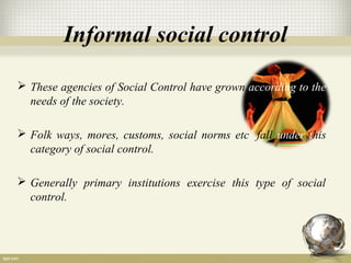 Informal social control
 These agencies of Social Control have grown according to the
needs of the society.
 Folk ways, mores, customs, social norms etc. fall under this
category of social control.
 Generally primary institutions exercise this type of social
control.
 