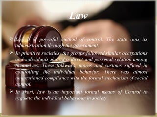 Law
 Law is a powerful method of control. The state runs its
administration through the government.
 In primitive societies, the groups followed similar occupations
and individuals shared a direct and personal relation among
themselves. These folkways, mores and customs sufficed in
controlling the individual behavior. There was almost
unquestioned compliance with the formal mechanism of social
control.
 In short, law is an important formal means of Control to
regulate the individual behaviour in society
 