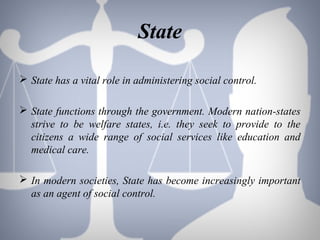 State
 State has a vital role in administering social control.
 State functions through the government. Modern nation-states
strive to be welfare states, i.e. they seek to provide to the
citizens a wide range of social services like education and
medical care.
 In modern societies, State has become increasingly important
as an agent of social control.
 
