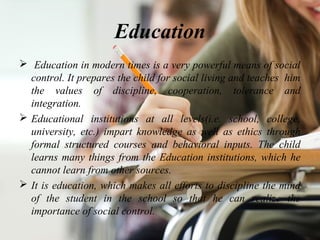 Education
 Education in modern times is a very powerful means of social
control. It prepares the child for social living and teaches him
the values of discipline, cooperation, tolerance and
integration.
 Educational institutions at all levels(i.e. school, college,
university, etc.) impart knowledge as well as ethics through
formal structured courses and behavioral inputs. The child
learns many things from the Education institutions, which he
cannot learn from other sources.
 It is education, which makes all efforts to discipline the mind
of the student in the school so that he can realize the
importance of social control.
 