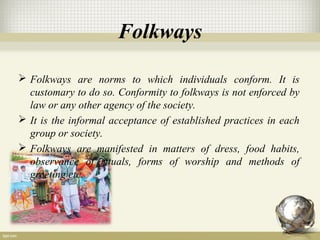 Folkways
 Folkways are norms to which individuals conform. It is
customary to do so. Conformity to folkways is not enforced by
law or any other agency of the society.
 It is the informal acceptance of established practices in each
group or society.
 Folkways are manifested in matters of dress, food habits,
observance of rituals, forms of worship and methods of
greeting etc.
 