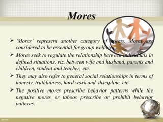 Mores
 ‘Mores’ represent another category of norms. Mores are
considered to be essential for group welfare.
 Mores seek to regulate the relationship between individuals in
defined situations, viz. between wife and husband, parents and
children, student and teacher, etc.
 They may also refer to general social relationships in terms of
honesty, truthfulness, hard work and discipline, etc
 The positive mores prescribe behavior patterns while the
negative mores or taboos prescribe or prohibit behavior
patterns.
 