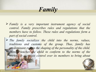 Family
 Family is a very important instrument agency of social
control. Family prescribes rules and regulations that the
members have to follow. These rules and regulations form a
part of social control.
 The family socializes the child into the norms, values,
traditions and customs of the group. Thus, family has
predominant role in the shaping of the personality of the child.
Family teaches the child to conform to the norms of the
society. It exercises control over its members to bring about
the desired action.
 
