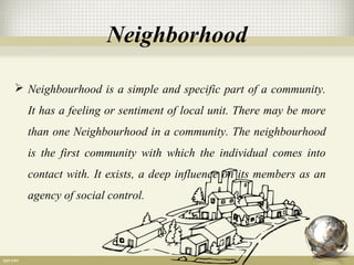 Neighborhood
 Neighbourhood is a simple and specific part of a community.
It has a feeling or sentiment of local unit. There may be more
than one Neighbourhood in a community. The neighbourhood
is the first community with which the individual comes into
contact with. It exists, a deep influence on its members as an
agency of social control.
 