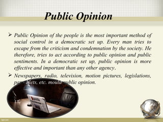 Public Opinion
 Public Opinion of the people is the most important method of
social control in a democratic set up. Every man tries to
escape from the criticism and condemnation by the society. He
therefore, tries to act according to public opinion and public
sentiments. In a democratic set up, public opinion is more
effective and important than any other agency.
 Newspapers, radio, television, motion pictures, legislations,
pamphlets, etc. mould public opinion.
 
