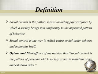 Definition
 Social control is the pattern means including physical force by
which a society brings into conformity to the approved pattern
of behavior.
 Social control is the way in which entire social order coheres
and maintains itself.
 Ogbum and Nimkoff are of the opinion that "Social control is
the pattern of pressure which society exerts to maintain order
and establish rules."
 