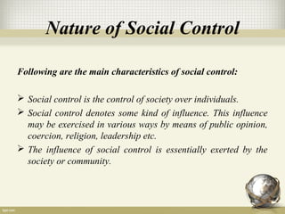Nature of Social Control
Following are the main characteristics of social control:
 Social control is the control of society over individuals.
 Social control denotes some kind of influence. This influence
may be exercised in various ways by means of public opinion,
coercion, religion, leadership etc.
 The influence of social control is essentially exerted by the
society or community.
 