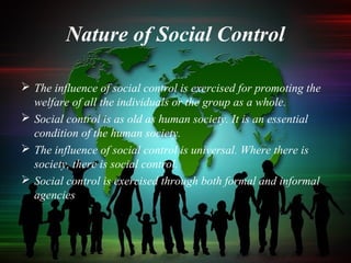 Nature of Social Control
 The influence of social control is exercised for promoting the
welfare of all the individuals or the group as a whole.
 Social control is as old as human society. It is an essential
condition of the human society.
 The influence of social control is universal. Where there is
society, there is social control.
 Social control is exercised through both formal and informal
agencies
 