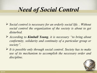 Need of Social Control
 Social control is necessary for an orderly social life. . Without
social control the organization of the society is about to get
disturbed.
 According to Kimball Young, it is necessary “to bring about
conformity, solidarity and continuity of a particular group or
society”.
 It is possible only through social control. Society has to make
use of its mechanism to accomplish the necessary order and
discipline.
 