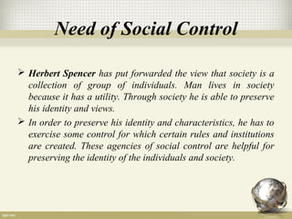 Need of Social Control
 Herbert Spencer has put forwarded the view that society is a
collection of group of individuals. Man lives in society
because it has a utility. Through society he is able to preserve
his identity and views.
 In order to preserve his identity and characteristics, he has to
exercise some control for which certain rules and institutions
are created. These agencies of social control are helpful for
preserving the identity of the individuals and society.
 