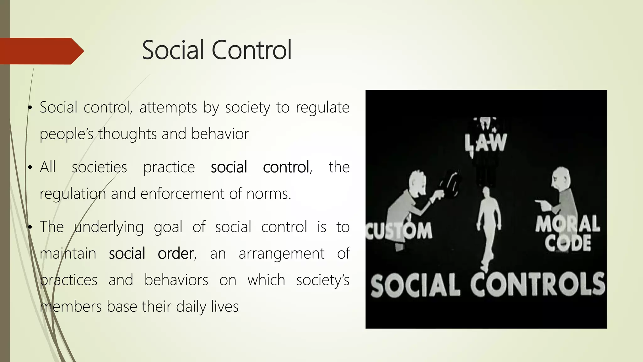 Social Control
• Social control, attempts by society to regulate
people’s thoughts and behavior
• All societies practice social control, the
regulation and enforcement of norms.
• The underlying goal of social control is to
maintain social order, an arrangement of
practices and behaviors on which society’s
members base their daily lives
 
