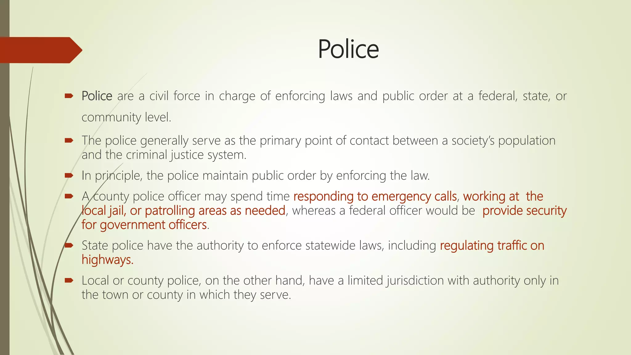 Police
 Police are a civil force in charge of enforcing laws and public order at a federal, state, or
community level.
 The police generally serve as the primary point of contact between a society’s population
and the criminal justice system.
 In principle, the police maintain public order by enforcing the law.
 A county police officer may spend time responding to emergency calls, working at the
local jail, or patrolling areas as needed, whereas a federal officer would be provide security
for government officers.
 State police have the authority to enforce statewide laws, including regulating traffic on
highways.
 Local or county police, on the other hand, have a limited jurisdiction with authority only in
the town or county in which they serve.
 