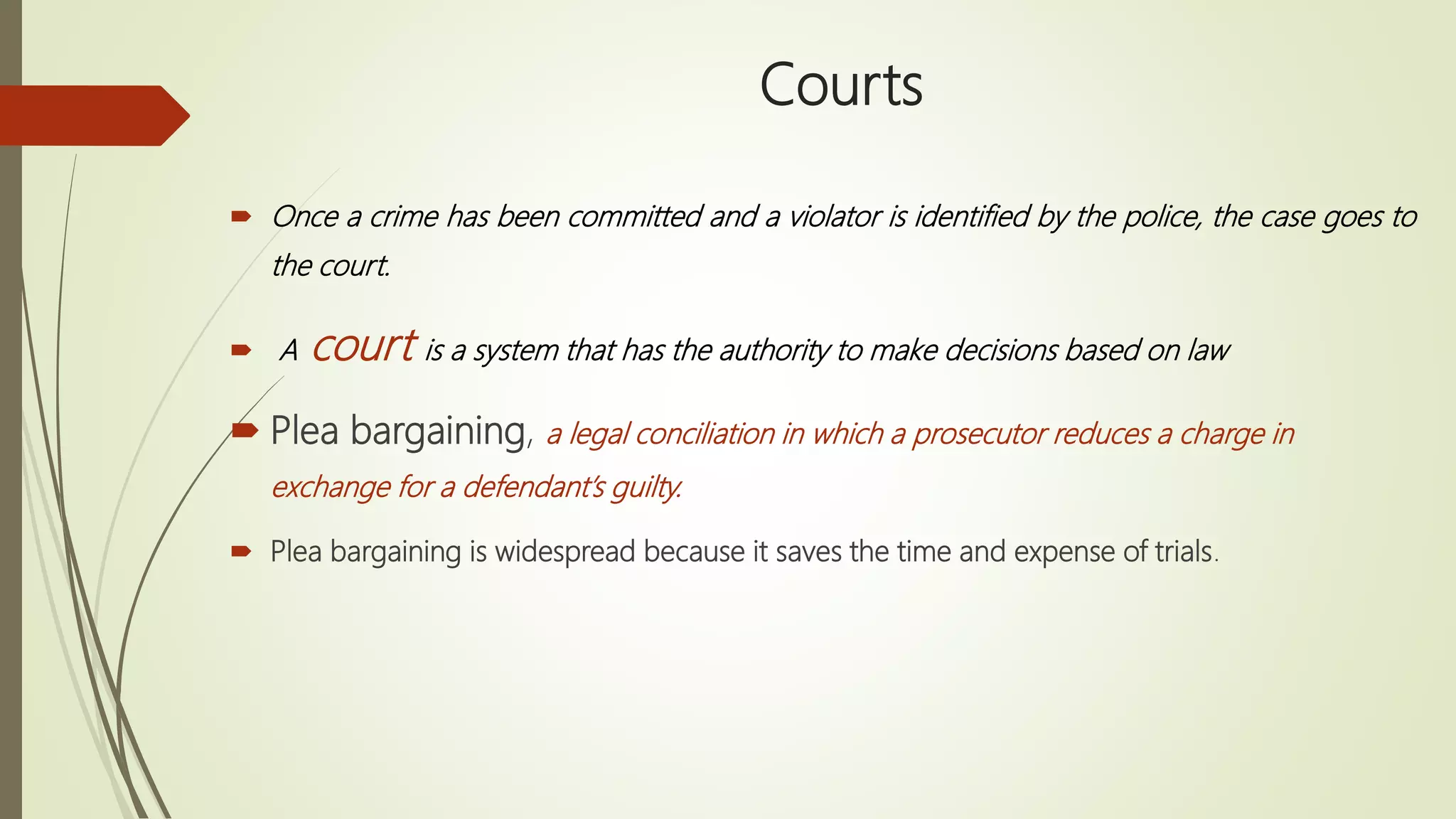 Courts
 Once a crime has been committed and a violator is identified by the police, the case goes to
the court.
 A court is a system that has the authority to make decisions based on law
 Plea bargaining, a legal conciliation in which a prosecutor reduces a charge in
exchange for a defendant’s guilty.
 Plea bargaining is widespread because it saves the time and expense of trials.
 