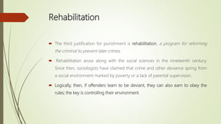 Rehabilitation
 The third justification for punishment is rehabilitation, a program for reforming
the criminal to prevent later crimes.
 Rehabilitation arose along with the social sciences in the nineteenth century.
Since then, sociologists have claimed that crime and other deviance spring from
a social environment marked by poverty or a lack of parental supervision.
 Logically, then, if offenders learn to be deviant, they can also earn to obey the
rules; the key is controlling their environment.
 