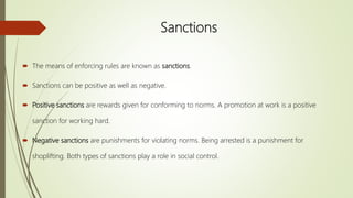 Sanctions
 The means of enforcing rules are known as sanctions.
 Sanctions can be positive as well as negative.
 Positive sanctions are rewards given for conforming to norms. A promotion at work is a positive
sanction for working hard.
 Negative sanctions are punishments for violating norms. Being arrested is a punishment for
shoplifting. Both types of sanctions play a role in social control.
 