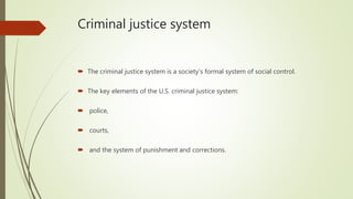 Criminal justice system
 The criminal justice system is a society’s formal system of social control.
 The key elements of the U.S. criminal justice system:
 police,
 courts,
 and the system of punishment and corrections.
 