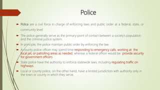 Police
 Police are a civil force in charge of enforcing laws and public order at a federal, state, or
community level.
 The police generally serve as the primary point of contact between a society’s population
and the criminal justice system.
 In principle, the police maintain public order by enforcing the law.
 A county police officer may spend time responding to emergency calls, working at the
local jail, or patrolling areas as needed, whereas a federal officer would be provide security
for government officers.
 State police have the authority to enforce statewide laws, including regulating traffic on
highways.
 Local or county police, on the other hand, have a limited jurisdiction with authority only in
the town or county in which they serve.
 