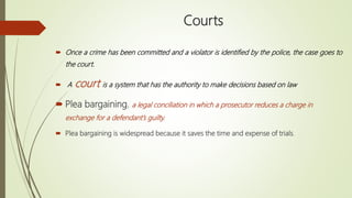 Courts
 Once a crime has been committed and a violator is identified by the police, the case goes to
the court.
 A court is a system that has the authority to make decisions based on law
 Plea bargaining, a legal conciliation in which a prosecutor reduces a charge in
exchange for a defendant’s guilty.
 Plea bargaining is widespread because it saves the time and expense of trials.
 