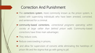 Correction And Punishment
 The corrections system, more commonly known as the prison system, is
tasked with supervising individuals who have been arrested, convicted,
and sentenced for a criminal.
 community-based corrections, correctional programs operating within
society at large rather than behind prison walls. Community-based
corrections have three main advantages:
 They reduce costs,
 Reduce overcrowding in prisons,
 and allow for supervision of convicts while eliminating the hardships of
prison life and the stigma that go with going to jail.
 