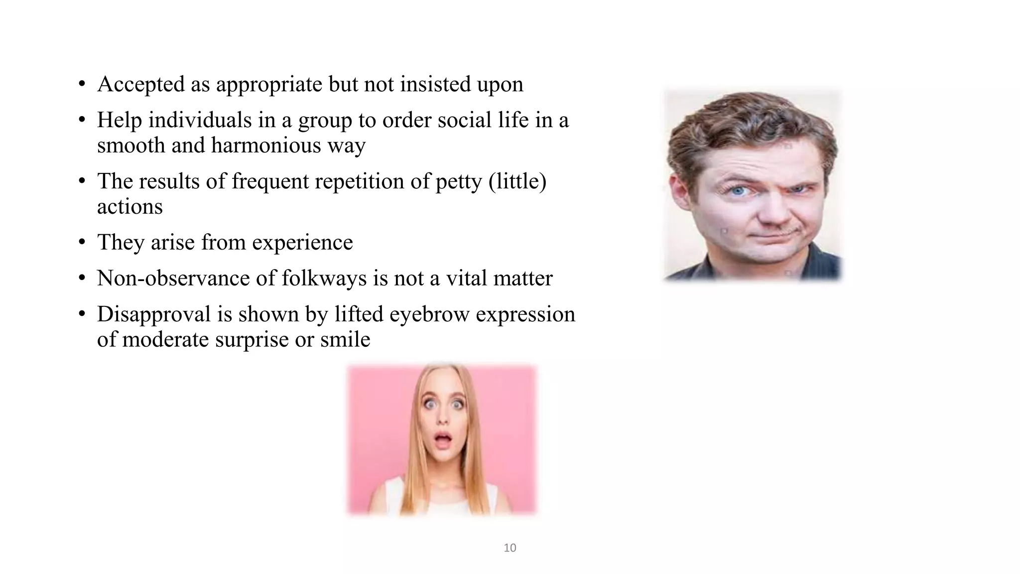 • Accepted as appropriate but not insisted upon
• Help individuals in a group to order social life in a
smooth and harmonious way
• The results of frequent repetition of petty (little)
actions
• They arise from experience
• Non-observance of folkways is not a vital matter
• Disapproval is shown by lifted eyebrow expression
of moderate surprise or smile
10
 