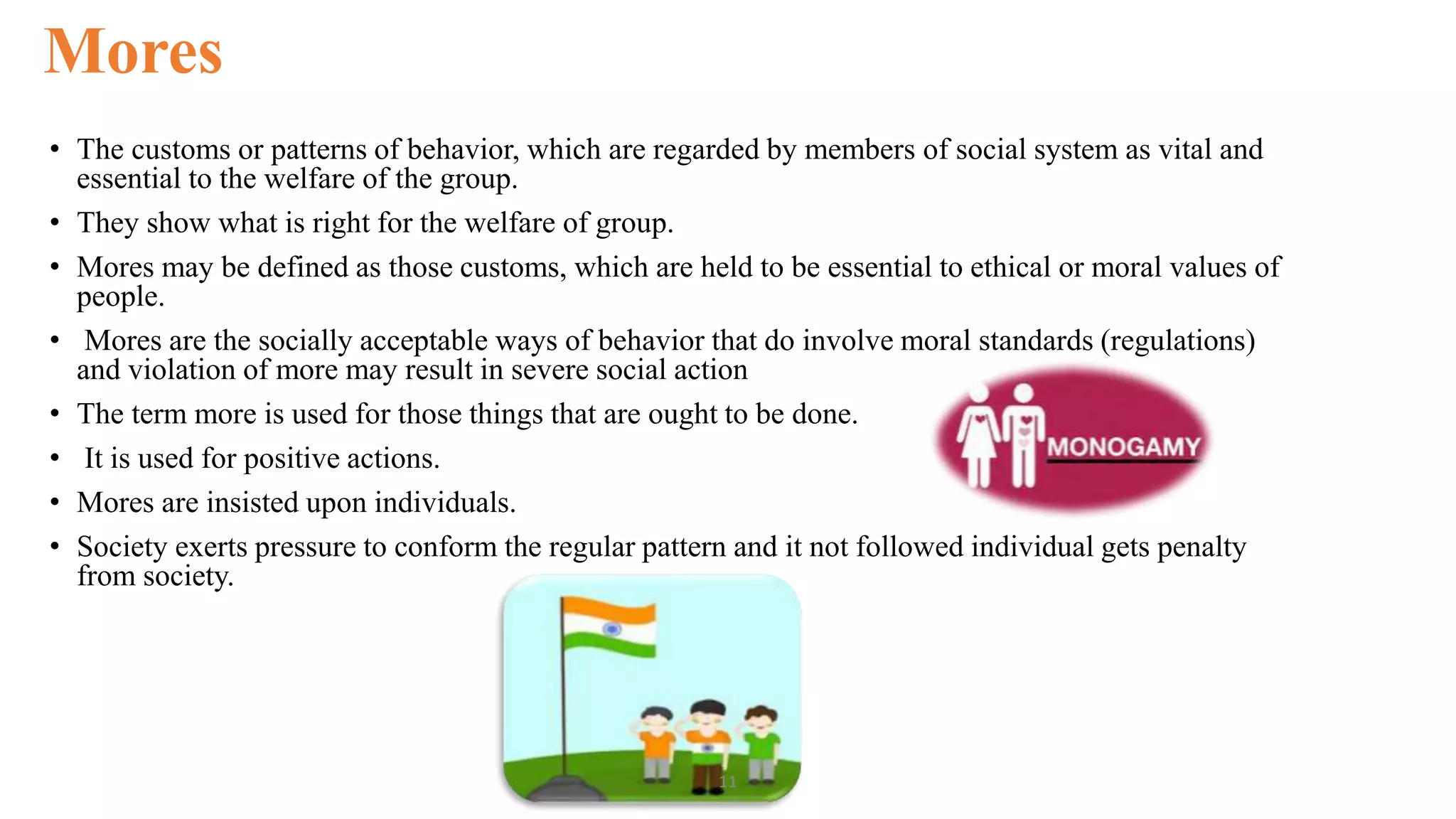 Mores
• The customs or patterns of behavior, which are regarded by members of social system as vital and
essential to the welfare of the group.
• They show what is right for the welfare of group.
• Mores may be defined as those customs, which are held to be essential to ethical or moral values of
people.
• Mores are the socially acceptable ways of behavior that do involve moral standards (regulations)
and violation of more may result in severe social action
• The term more is used for those things that are ought to be done.
• It is used for positive actions.
• Mores are insisted upon individuals.
• Society exerts pressure to conform the regular pattern and it not followed individual gets penalty
from society.
11
 