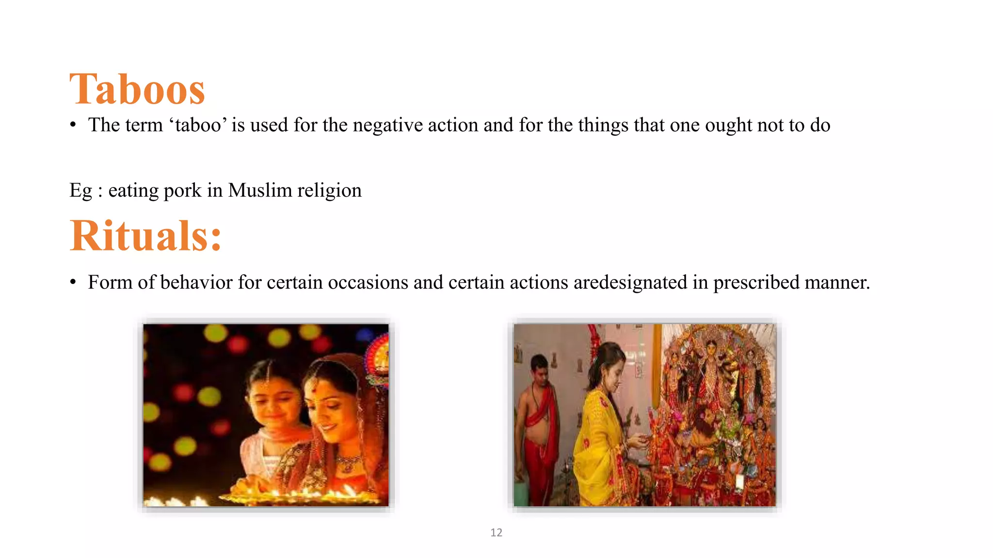 Taboos
• The term ‘taboo’ is used for the negative action and for the things that one ought not to do
Eg : eating pork in Muslim religion
Rituals:
• Form of behavior for certain occasions and certain actions aredesignated in prescribed manner.
12
 