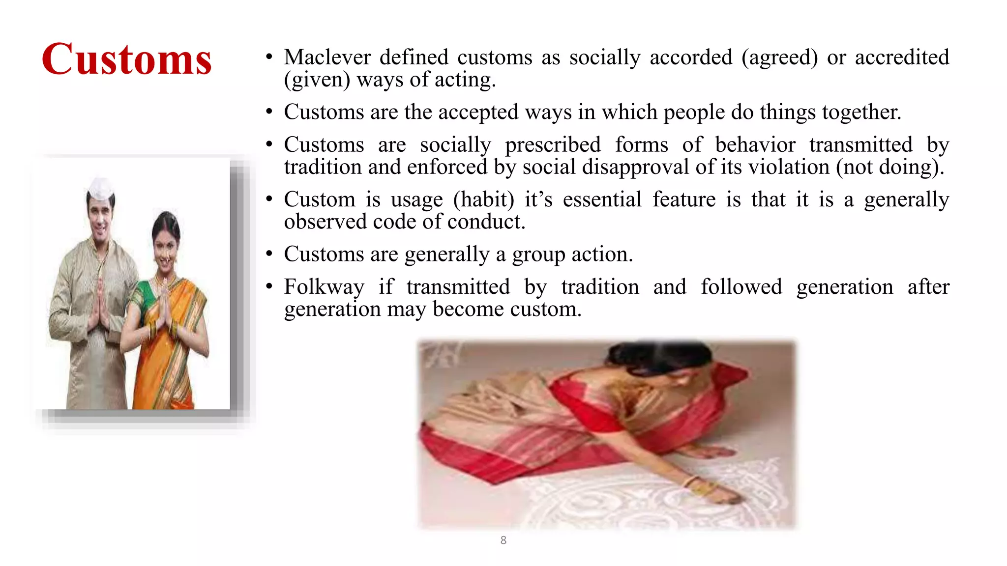 Customs • Maclever defined customs as socially accorded (agreed) or accredited
(given) ways of acting.
• Customs are the accepted ways in which people do things together.
• Customs are socially prescribed forms of behavior transmitted by
tradition and enforced by social disapproval of its violation (not doing).
• Custom is usage (habit) it’s essential feature is that it is a generally
observed code of conduct.
• Customs are generally a group action.
• Folkway if transmitted by tradition and followed generation after
generation may become custom.
8
 