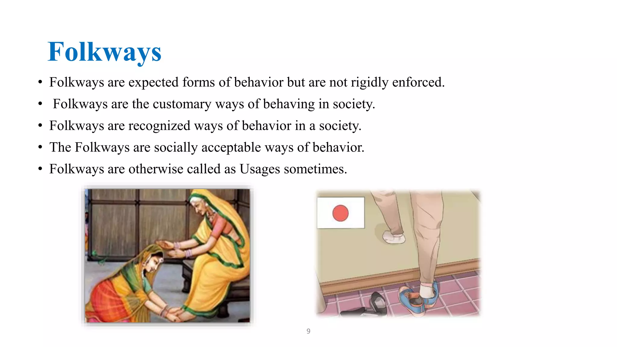 Folkways
• Folkways are expected forms of behavior but are not rigidly enforced.
• Folkways are the customary ways of behaving in society.
• Folkways are recognized ways of behavior in a society.
• The Folkways are socially acceptable ways of behavior.
• Folkways are otherwise called as Usages sometimes.
9
 