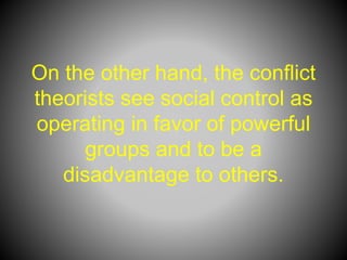 On the other hand, the conflict
theorists see social control as
operating in favor of powerful
groups and to be a
disadvantage to others.
 