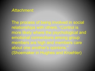 Attachment:
The process of being involved in social
relationships with others. “Control is
more likely where the psychological and
emotional connections among group
members are high and members care
about one another’s opinions.”
(Shoemaker in Hughes and Kroehler)
 