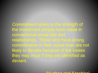 Commitment refers to the strength of
the investment people have made in
conventional social ties and
relationships. Those who have strong
commitments in their social lives are not
likely to deviate because of the losses
they may incur if they are identified as
deviant.
 
