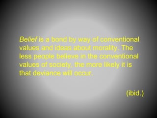 Belief is a bond by way of conventional
values and ideas about morality. The
less people believe in the conventional
values of society, the more likely it is
that deviance will occur.
(ibid.)
 